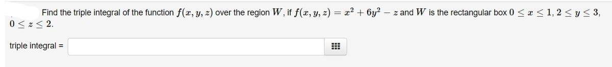 Find the triple integral of the function f(x, y, z) over the region W, if f(x, y, z) = x? + 6y?
- z and W is the rectangular box 0 < x <1, 2 < y< 3,
0< z< 2.
triple integral =
