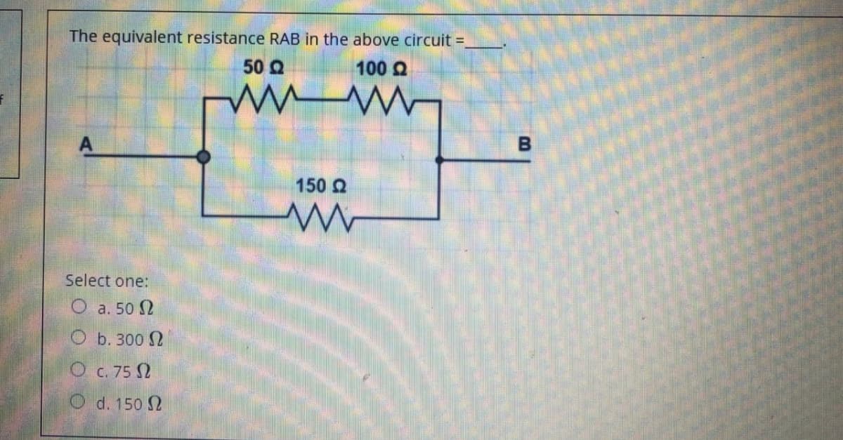 The equivalent resistance RAB in the above circuit =
50 Q
100 Q
B
150 2
Select one:
O a. 50 2
Оь. 300
O C. 75 2
O d. 150 2
