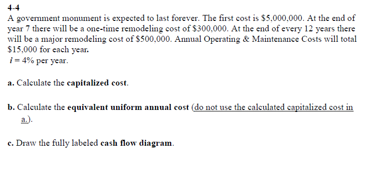 4-4
A government monument is expected to last forever. The first cost is $5,000,000. At the end of
year 7 there will be a one-time remodeling cost of $300,000. At the end of every 12 years there
will be a major remodeling cost of $500,000. Annual Operating & Maintenance Costs will total
$15,000 for each year.
i = 4% per year.
a. Calculate the capitalized cost.
b. Calculate the equivalent uniform annual cost (do not use the calculated capitalized cost in
a.).
c. Draw the fully labeled cash flow diagram.