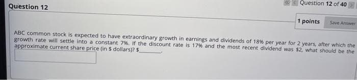 Question 12
Question 12 of 40
1 points
Save Answer
ABC common stock is expected to have extraordinary growth in earnings and dividends of 18% per year for 2 years, after which the
growth rate will settle into a constant 7%. If the discount rate is 17% and the most recent dividend was $2, what should be the
approximate current share price (in $ dollars)? $.