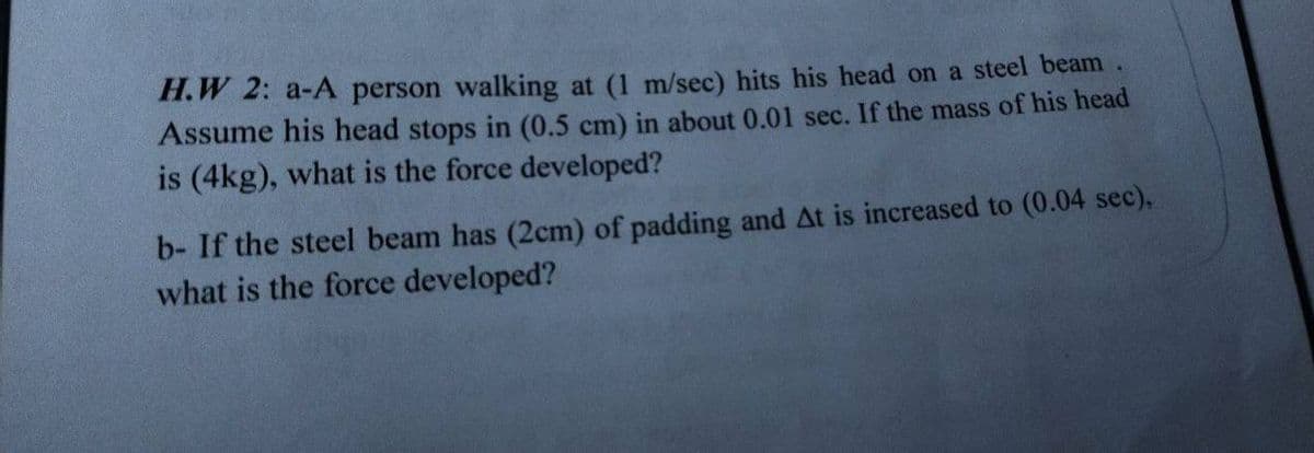 H.W 2: a-A person walking at (1 m/sec) hits his head on a steel beam
Assume his head stops in (0.5 cm) in about 0.01 sec. If the mass of his head
is (4kg), what is the force developed?
b- If the steel beam has (2cm) of padding and At is increased to (0.04 sec),
what is the force developed?
