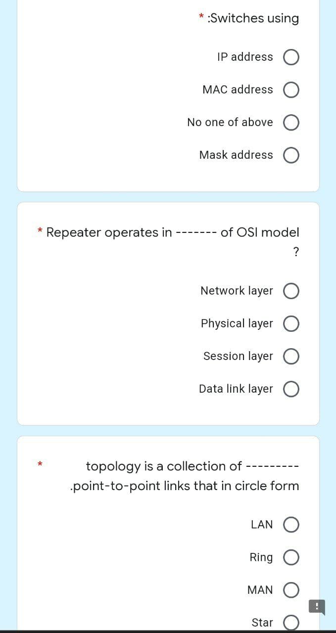 *:Switches using
IP address
MAC address
No one of above
Mask address
*
Repeater operates in
Network layer
Physical layer
Session layer O
Data link layer
topology is a collection of
.point-to-point links that in circle form
LAN
Ring
MAN
Star
of OSI model
?
!