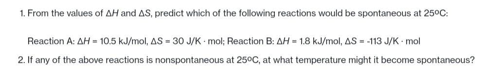 1. From the values of AH and AS, predict which of the following reactions would be spontaneous at 25°C:
Reaction A: AH = 10.5 kJ/mol, AS = 30 J/K mol; Reaction B: AH = 1.8 kJ/mol, AS = -113 J/K. mol
2. If any of the above reactions is nonspontaneous at 25°C, at what temperature might it become spontaneous?