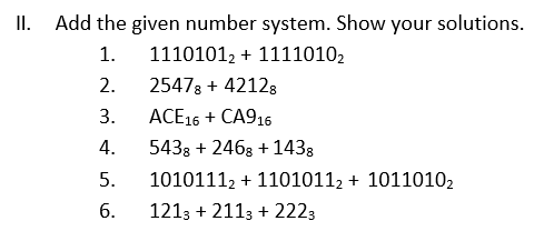 II. Add the given number system. Show your solutions.
1.
11101012 + 11110102
2.
25478 + 42128
3.
ACE16 + CA916
4.
5438 + 2468 +1438
5.
10101112 + 11010112 + 10110102
1213 + 2113 + 2223
6.
