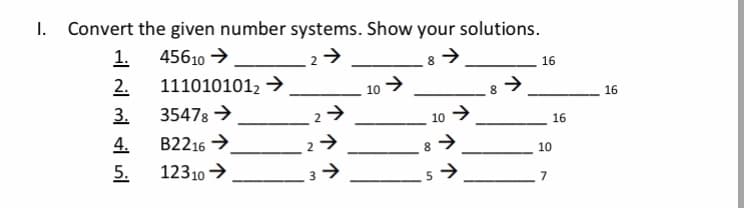 1. Convert the given number systems. Show your solutions.
1. 45610 →
16
2.
1110101012 →
10 >
8.
16
3.
35478 →
10 >
16
4.
B2216 →
8.
10
5.
12310 →
7

