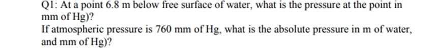 QI: At a point 6.8 m below free surface of water, what is the pressure at the point in
mm of Hg)?
If atmospheric pressure is 760 mm of Hg, what is the absolute pressure in m of water,
and mm of Hg)?
