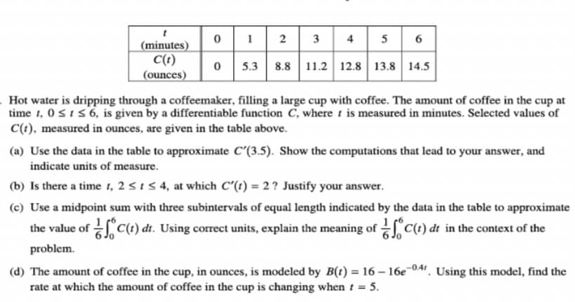 1
2
5
6
(minutes)
C(t)
(ounces)
5.3 8.8 11.2 12.8 13.8 14.5
Hot water is dripping through a coffeemaker, filling a large cup with coffee. The amount of coffee in the cup at
time 1, 0si56, is given by a differentiable function C, where t is measured in minutes. Selected values of
C(t), measured in ounces, are given in the table above.
(a) Use the data in the table to approximate C'(3.5). Show the computations that lead to your answer, and
indicate units of measure.
(b) Is there a time t, 2 <15 4, at which C'(t) = 2 ? Justify your answer.
(c) Use a midpoint sum with three subintervals of equal length indicated by the data in the table to approximate
the value of C(t) dt. Using correct units, explain the meaning of C(t) dt in the context of the
problem.
(d) The amount of coffee in the cup, in ounces, is modeled by B(t) = 16 – 16e-041. Using this model, find the
rate at which the amount of coffee in the cup is changing when t = 5.
4.
3.
