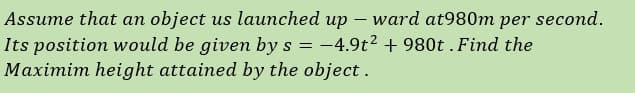 Assume that an object us launched up – ward at980m per second.
Its position would be given by s = -4.9t2 + 980t .Find the
Maximim height attained by the object.
