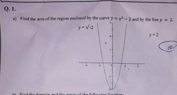 Q. 1.
a) Find the area of the region enclosed by the curve y = x² -2 and by the line y = 2.
y=x²-2
b) Find the domain and the man
the following function:
y=2