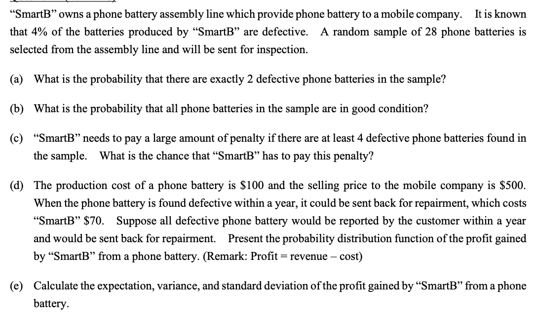 "SmartB" owns a phone battery assembly line which provide phone battery to a mobile company.
It is known
that 4% of the batteries produced by "SmartB" are defective. A random sample of 28 phone batteries is
selected from the assembly line and will be sent for inspection.
(a) What is the probability that there are exactly 2 defective phone batteries in the sample?
(b) What is the probability that all phone batteries in the sample are in good condition?
(c) "SmartB" needs to pay a large amount of penalty if there are at least 4 defective phone batteries found in
the sample. What is the chance that "SmartB" has to pay this penalty?
(d) The production cost of a phone battery is $100 and the selling price to the mobile company is $500.
When the phone battery is found defective within a year,
it could be sent back for repairment, which costs
"SmartB" $70. Suppose all defective phone battery would be reported by the customer within a year
and would be sent back for repairment. Present the probability distribution function of the profit gained
by “SmartB" from a phone battery. (Remark: Profit = revenue - cost)
(e) Calculate the expectation, variance, and standard deviation of the profit gained by "SmartB" from a phone
battery.
