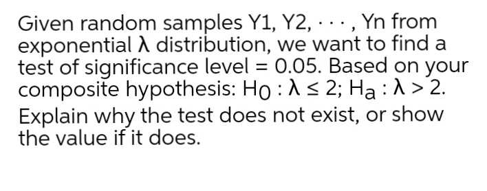 Given random samples Y1, Y2, · .., Yn from
exponential A distribution, we want to find a
test of significance level = 0.05. Based on your
composite hypothesis: Ho :A< 2; Ha :1 > 2.
Explain why the test does not exist, or show
the value if it does.
