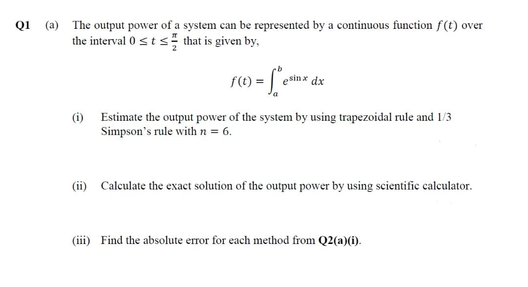 (а)
The output power of a system can be represented by a continuous function f(t) over
the interval 0 < t< that is given by,
Q1
f (t) =
esin x dx
(i)
Estimate the output power of the system by using trapezoidal rule and 1/3
Simpson's rule with n = 6.
(ii)
Calculate the exact solution of the output power by using scientific calculator.
(iii) Find the absolute error for each method from Q2(a)(i).
