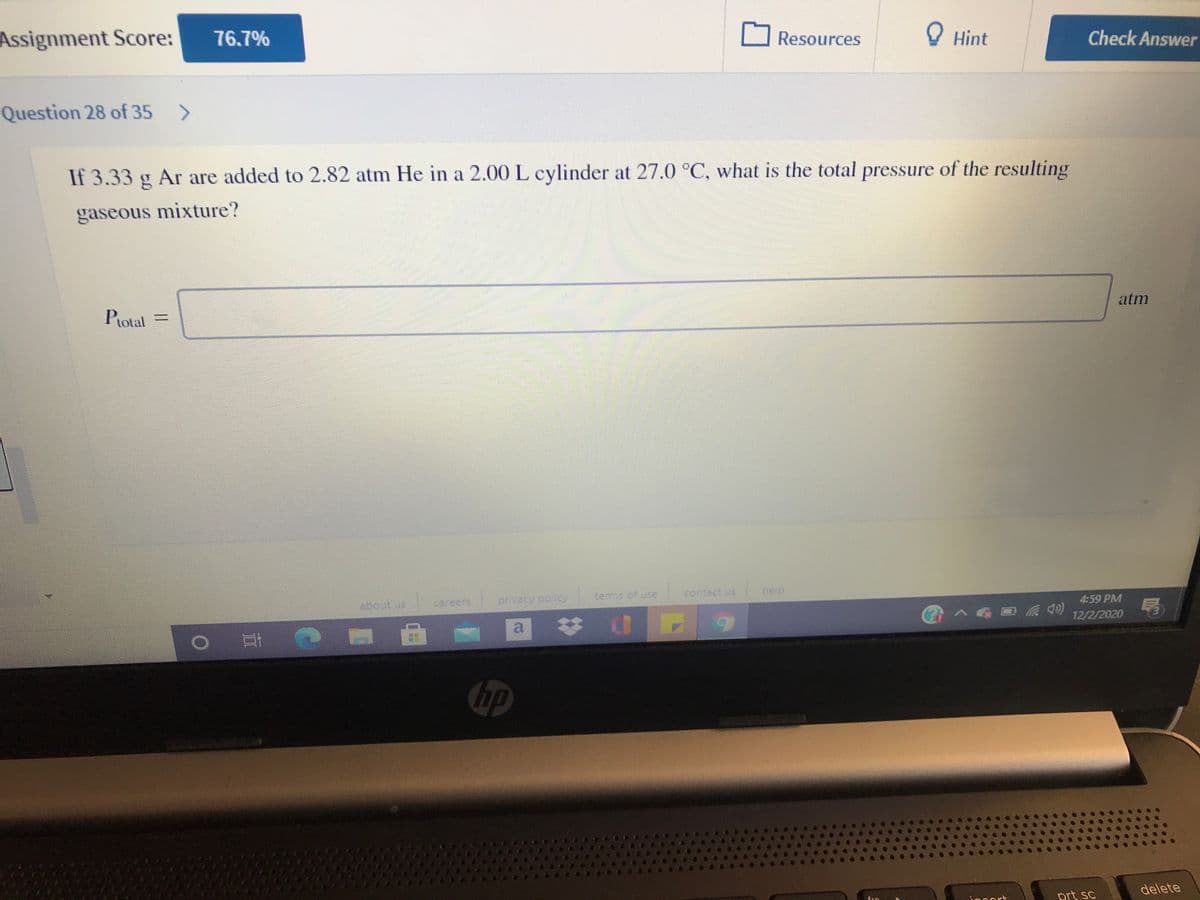 Assignment Score:
76.7%
Resources
O Hint
Check Answer
Question 28 of 35 >
If 3.33 g Ar are added to 2.82 atm He in a 2.00 L cylinder at 27.0 °C, what is the total pressure of the resulting
gaseous mixture?
atm
Potal =
terms of use
contact us
help
careers,
privacy poicy
4:59 PM
12/2/2020
(py口<
hp
delete
PCort
prt sc
