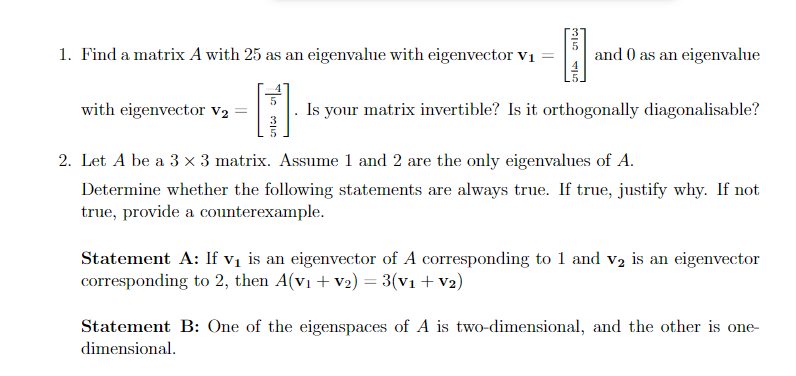 -
1. Find a matrix A with 25 as an eigenvalue with eigenvector v1
and 0 as an eigenvalue
with eigenvector V2:
Is your matrix invertible? Is it orthogonally diagonalisable?
2. Let A be a 3 x 3 matrix. Assume 1 and 2 are the only eigenvalues of A.
Determine whether the following statements are always true. If true, justify why. If not
true, provide a counterexample.
Statement A: If vị is an eigenvector of A corresponding to 1 and v2 is an eigenvector
corresponding to 2, then A(vı + v2) = 3(v1 + V2)
Statement B: One of the eigenspaces of A is two-dimensional, and the other is one-
dimensional.
