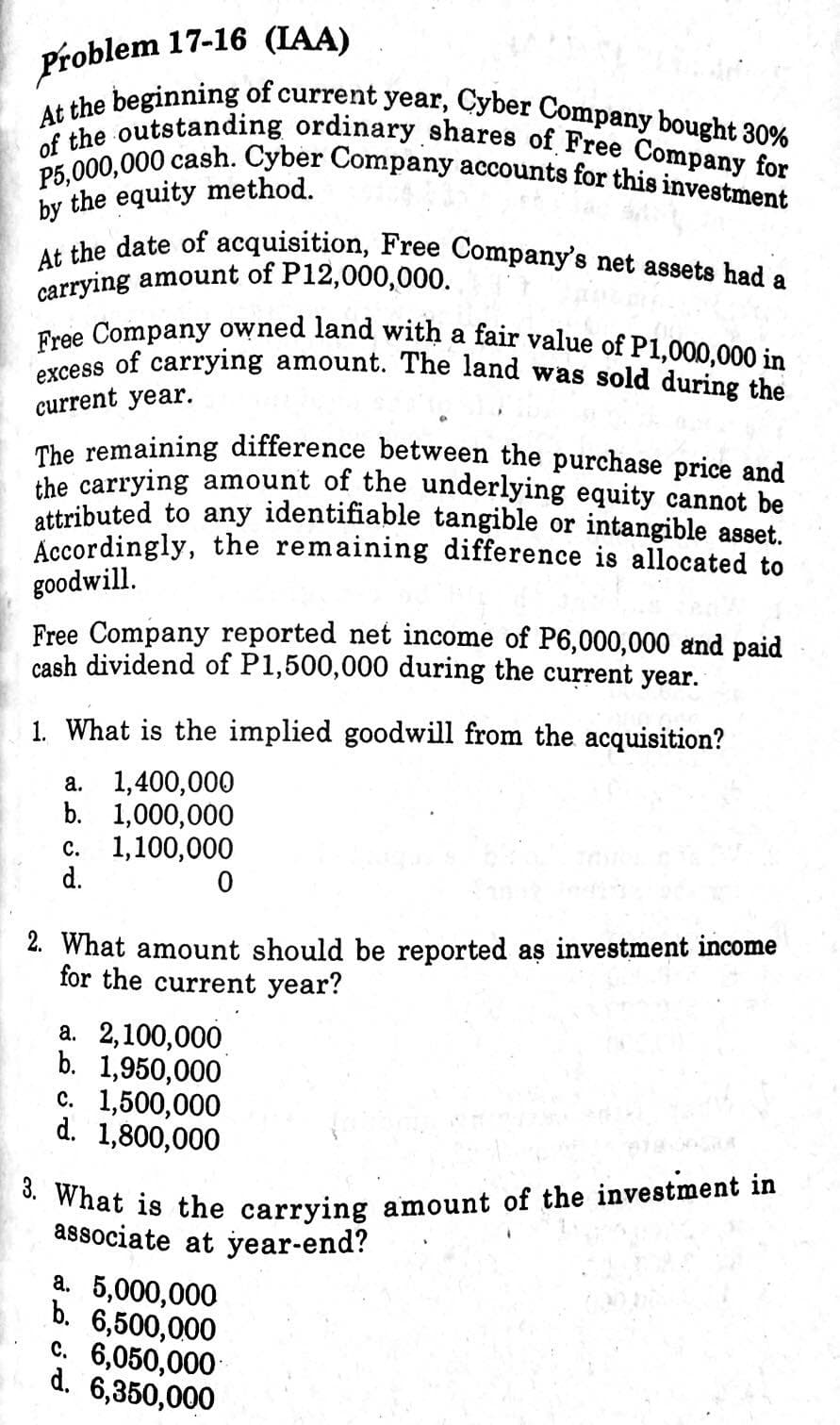 3. What is the carrying amount of the investment in
of the outstanding ordinary shares of Free Company for
P5,000,000 cash. Cyber Company accounts for this investment
At the date of acquisition, Free Company's net assets had a
excess of carrying amount. The land was sold during the
Free Company owned land with a fair value of P1,000,000 in
At the beginning of current year, Cyber Company bought 30%
Problem 17-16 (IAA)
by the equity method.
carrying amount of P12,000,000.
a
current year.
The remaining difference between the purchase price and
ihe carrying amount of the underlying equity cannot be
attributed to any identifiable tangible or intangible asset.
Accordingly, the remaining difference is allocated to
goodwill.
Free Company reported net income of P6,000,000 and paid
cash dividend of P1,500,000 during the current year.
1. What is the implied goodwill from the acquisition?
a. 1,400,000
b. 1,000,000
с. 1,100,000
d.
2. What amount should be reported as investment income
for the current year?
а. 2,100,000
b. 1,950,000
c. 1,500,000
d. 1,800,000
associate at year-end?
a. 5,000,000
b. 6,500,000
c. 6,050,000
d. 6,350,000
