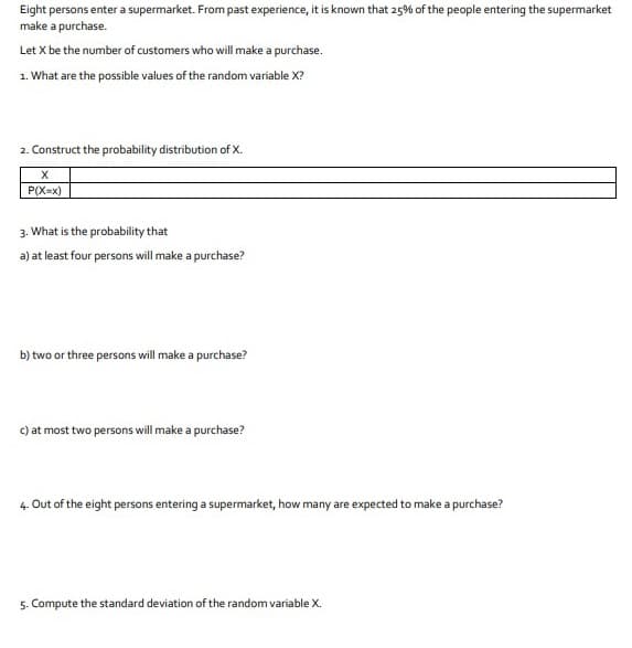 Eight persons enter a supermarket. From past experience, it is known that 25% of the people entering the supermarket
make a purchase.
Let X be the number of customers who will make a purchase.
1. What are the possible values of the random variable X?
2. Construct the probability distribution of X.
P(X=x)
3. What is the probability that
a) at least four persons will make a purchase?
b) two or three persons will make a purchase?
c) at most two persons will make a purchase?
4. Out of the eight persons entering a supermarket, how many are expected to make a purchase?
5. Compute the standard deviation of the random variable X.
