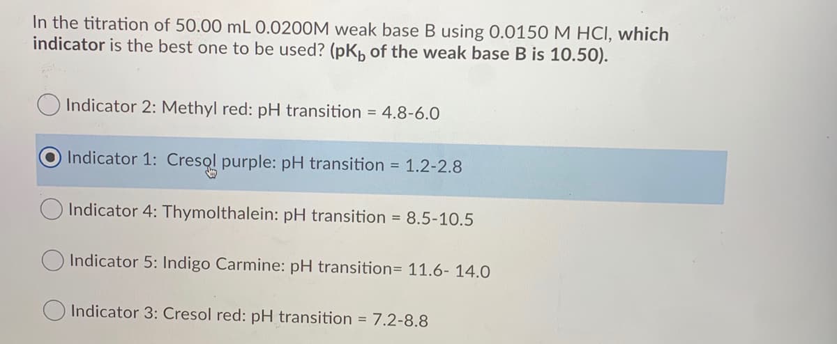 In the titration of 50.00 mL 0.0200M weak base B using 0.0150 M HCI, which
indicator is the best one to be used? (pK, of the weak base B is 10.50).
Indicator 2: Methyl red: pH transition = 4.8-6.0
Indicator 1: Cresol purple: pH transition = 1.2-2.8
Indicator 4: Thymolthalein: pH transition = 8.5-10.5
O Indicator 5: Indigo Carmine: pH transition= 11.6- 14.0
O Indicator 3: Cresol red: pH transition = 7.2-8.8
