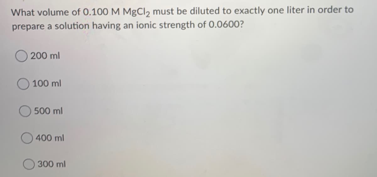 What volume of 0.100 M MgCl2 must be diluted to exactly one liter in order to
prepare a solution having an ionic strength of 0.0600?
200 ml
O 100 ml
500 ml
400 ml
300 ml
