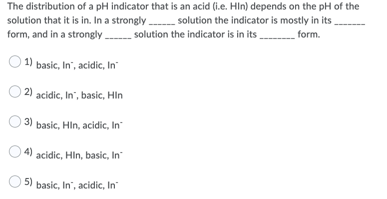 The distribution of a pH indicator that is an acid (i.e. Hln) depends on the pH of the
solution that it is in. In a strongly ____ solution the indicator is mostly in its
form, and in a strongly
solution the indicator is in its
form.
