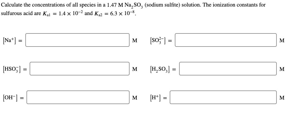 Calculate the concentrations of all species in a 1.47 M Na, SO, (sodium sulfite) solution. The ionization constants for
ulfurous acid are K = 1.4 × 10-2 and K2 = 6.3 × 10-8.
%3D
