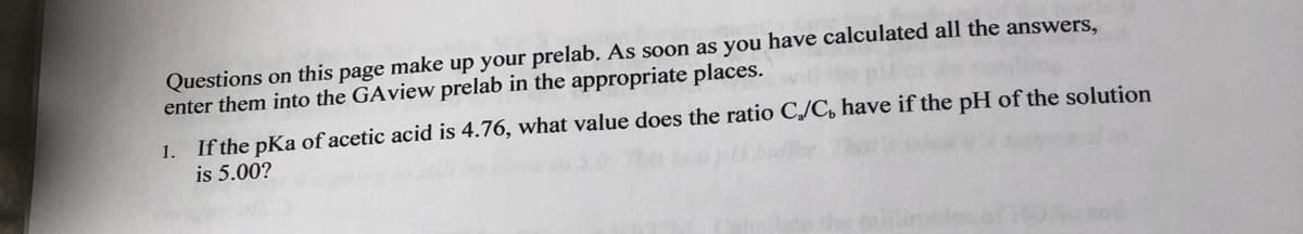 Questions on this page make up your prelab. As soon as you have calculated all the answers,
enter them into the GAview prelab in the appropriate places.
1. If the pKa of acetic acid is 4.76, what value does the ratio C,/C, have if the pH of the solution
is 5.00?
