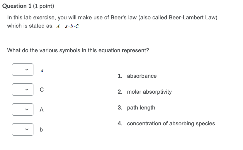 In this lab exercise, you will make use of Beer's law (also called Beer-Lambert Law)
which is stated as: A=8·b.C
What do the various symbols in this equation represent?
1. absorbance
2. molar absorptivity
A
3. path length
4. concentration of absorbing species
b
>
>
>
>
