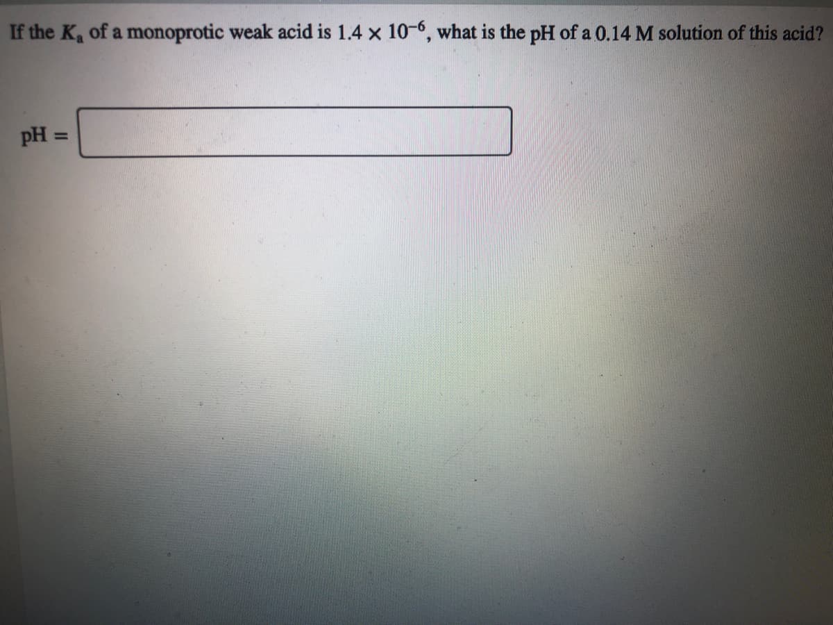 If the K of a monoprotic weak acid is 1.4 x 10-6, what is the pH of a 0.14 M solution of this acid?
pH =
