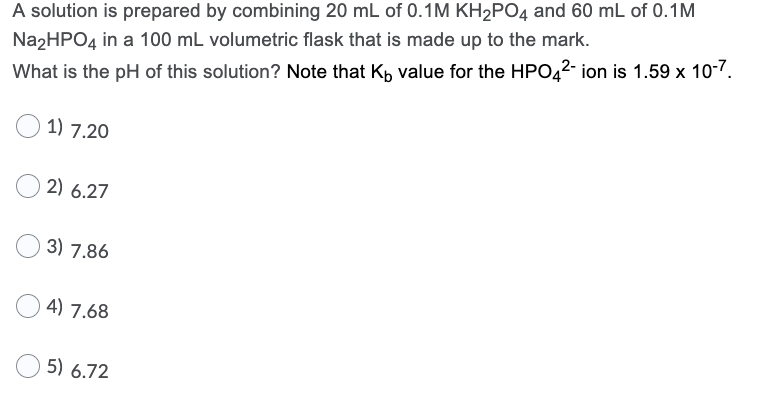 A solution is prepared by combining 20 mL of 0.1M KH2PO4 and 60 mL of 0.1M
Na2HPO4 in a 100 mL volumetric flask that is made up to the mark.
What is the pH of this solution? Note that Kp value for the HPO42- ion is 1.59 x 10-7.
1) 7.20
2) 6.27
3) 7.86
4) 7.68
5) 6.72
