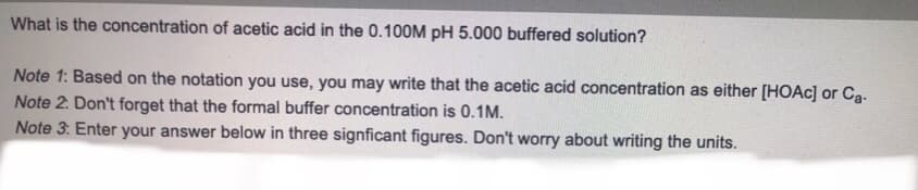 What is the concentration of acetic acid in the 0.100M pH 5.000 buffered solution?
Note 1: Based on the notation you use, you may write that the acetic acid concentration as either [HOAC] or Ca-
Note 2. Don't forget that the formal buffer concentration is 0.1M.
Note 3: Enter your answer below in three signficant figures. Don't worry about writing the units.
