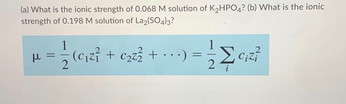 (a) What is the ionic strength of 0.068 M solution of K2HPO4? (b) What is the ionic
strength of 0.198 M solution of La2(SO4)3?
1
(c,zi + c223 + .) =
