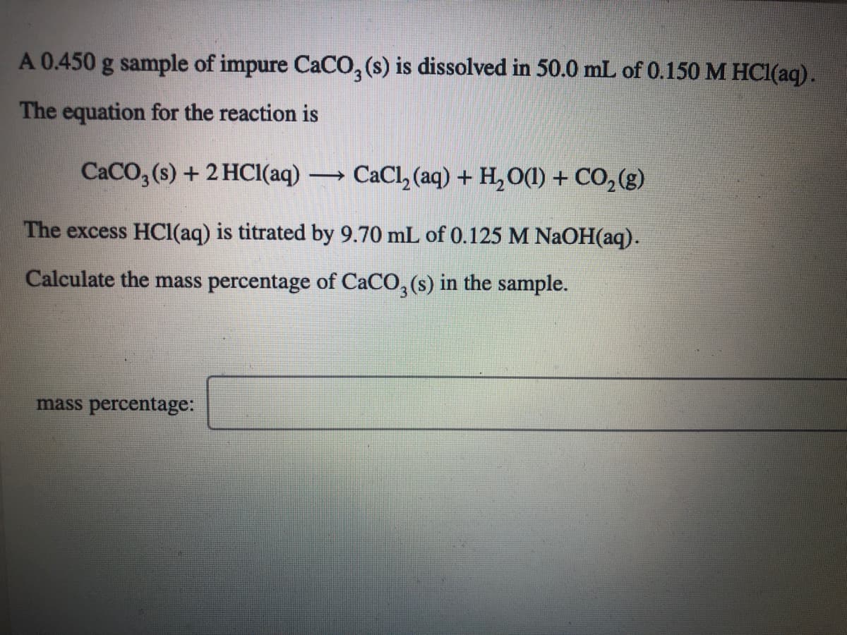 A 0.450 g sample of impure CaCO, (s) is dissolved in 50.0 mL of 0.150 M HCI(aq).
The equation for the reaction is
CACO, (s) + 2 HCI(aq) → CaCl, (aq) + H,O(1) + CO,(g)
The excess HCl(aq) is titrated by 9.70 mL of 0.125 M NAOH(aq).
Calculate the mass percentage of CaCO, (s) in the sample.
mass percentage:
