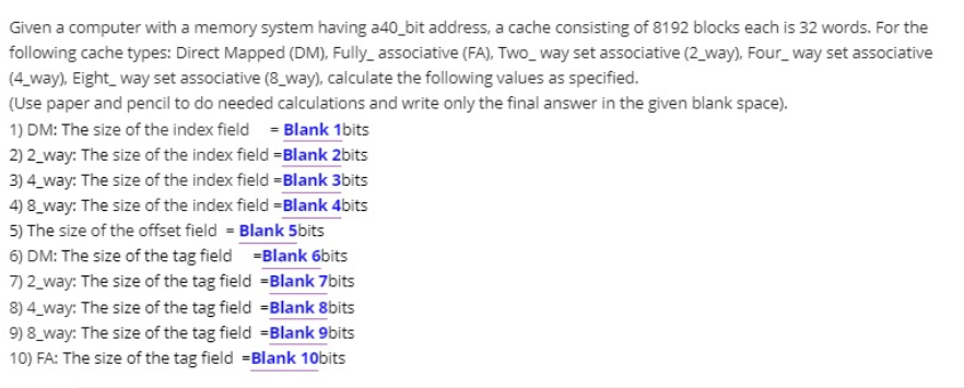 Given a computer with a memory system having a40_bit address, a cache consisting of 8192 blocks each is 32 words. For the
following cache types: Direct Mapped (DM), Fully_ associative (FA), Two_way set associative (2_way), Four_way set associative
(4_way), Eight_way set associative (8_way), calculate the following values as specified.
(Use paper and pencil to do needed calculations and write only the final answer in the given blank space).
1) DM: The size of the index field = Blank 1bits
2) 2_way: The size of the index field =Blank 2bits
3) 4_way: The size of the index field =Blank 3bits
4) 8_way: The size of the index field =Blank 4bits
5) The size of the offset field = Blank 5bits
6) DM: The size of the tag field =Blank 6bits
7) 2_way: The size of the tag field =Blank 7bits
8) 4_way: The size of the tag field =Blank 8bits
9) 8_way: The size of the tag field =Blank 9bits
10) FA: The size of the tag field =Blank 10bits
