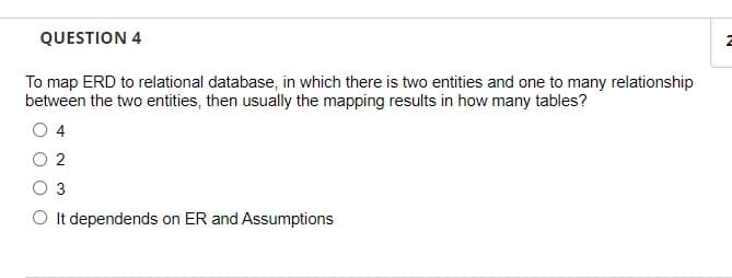 QUESTION 4
To map ERD to relational database, in which there is two entities and one to many relationship
between the two entities, then usually the mapping results in how many tables?
O 4
2
3
O It dependends on ER and Assumptions
