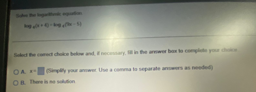 Solve the logarithmic equation
log (x+4)-log4(x-5)
Select the corect choice below and, if necessary, fill in the answer box to complete your choice
O A. x=
(Simplify your answer. Use a comma to separate answers as needed)
O B. There is no solution.
