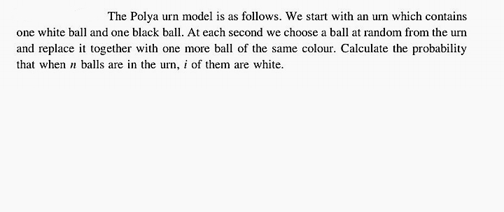 The Polya urn model is as follows. We start with an urn which contains
one white ball and one black ball. At each second we choose a ball at random from the urn
and replace it together with one more ball of the same colour. Calculate the probability
that when n balls are in the urn, i of them are white.

