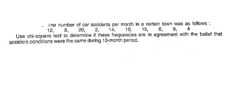 Ine number of car accidents per month in a certain town was as follows :
8, 20,
2,
14,
10,
15,
6,
9,
4
Use chi-square test to determine if these frequencies are in agreement with the belief that
accident conditions were the same during 10-manth period.
