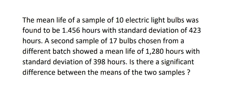 The mean life of a sample of 10 electric light bulbs was
found to be 1.456 hours with standard deviation of 423
hours. A second sample of 17 bulbs chosen from a
different batch showed a mean life of 1,280 hours with
standard deviation of 398 hours. Is there a significant
difference between the means of the two samples ?
