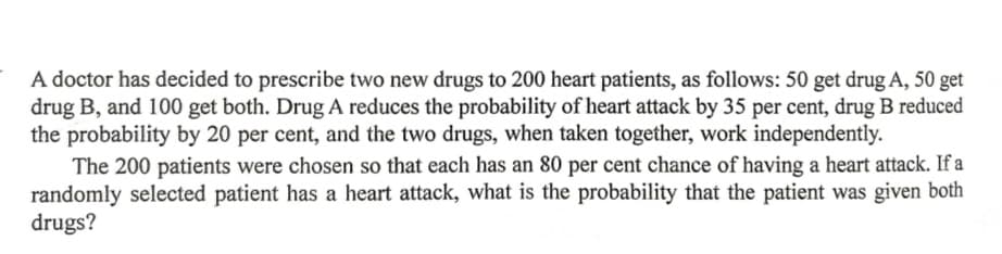 A doctor has decided to prescribe two new drugs to 200 heart patients, as follows: 50 get drug A, 50 get
drug B, and 100 get both. Drug A reduces the probability of heart attack by 35 per cent, drug B reduced
the probability by 20 per cent, and the two drugs, when taken together, work independently.
The 200 patients were chosen so that each has an 80 per cent chance of having a heart attack. If a
randomly selected patient has a heart attack, what is the probability that the patient was given both
drugs?
