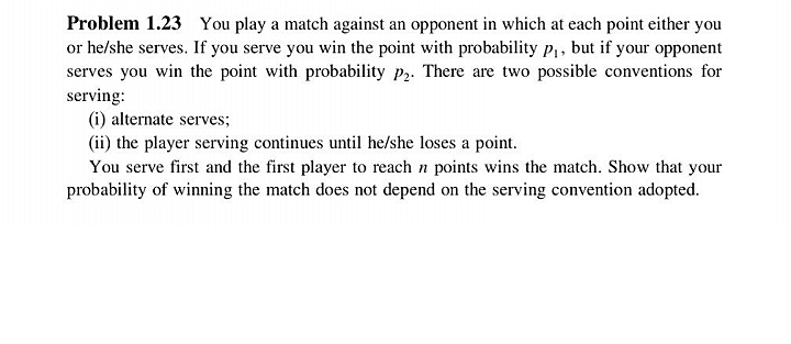 Problem 1.23 You play a match against an opponent in which at each point either you
or he/she serves. If you serve you win the point with probability p,, but if your opponent
serves you win the point with probability p2. There are two possible conventions for
serving:
(i) alternate serves;
(ii) the player serving continues until he/she loses a point.
You serve first and the first player to reach n points wins the match. Show that your
probability of winning the match does not depend on the serving convention adopted.
