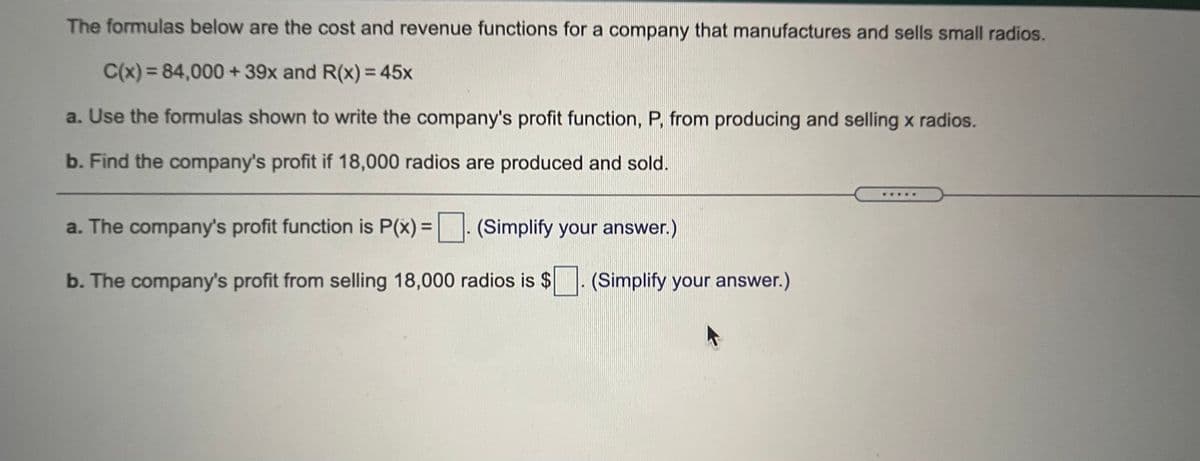 The formulas below are the cost and revenue functions for a company that manufactures and sells small radios.
C(x) = 84,000 + 39x and R(x) = 45x
a. Use the formulas shown to write the company's profit function, P, from producing and selling x radios.
b. Find the company's profit if 18,000 radios are produced and sold.
a. The company's profit function is P(x) =
| |: (Simplify your answer.)
b. The company's profit from selling 18,000 radios is $
(Simplify your answer.)
