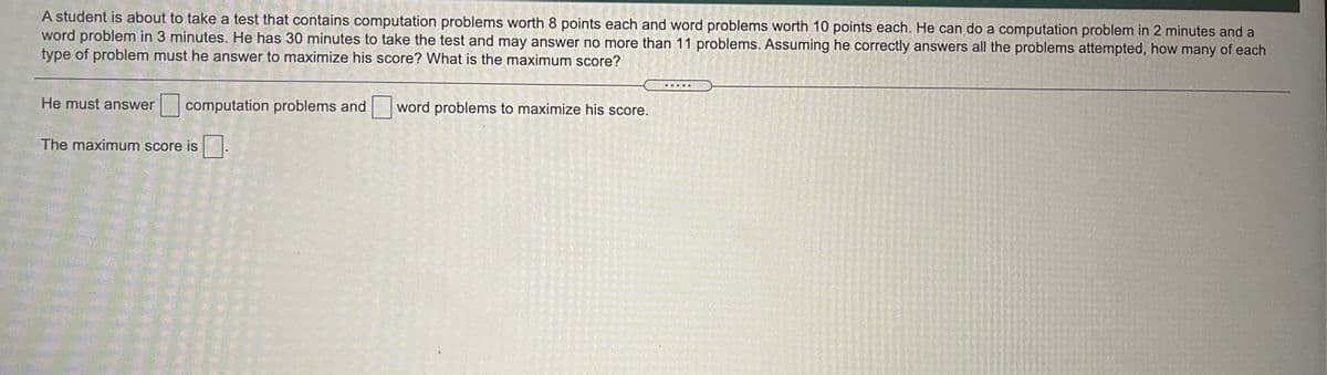 A student is about to take a test that contains computation problems worth 8 points each and word problems worth 10 points each. He can do a computation problem in 2 minutes and a
word problem in 3 minutes. He has 30 minutes to take the test and may answer no more than 11 problems. Assuming he correctly answers all the problems attempted, how many of each
type of problem must he answer to maximize his score? What is the maximum score?
He must answer
|computation problems and word problems to maximize his score.
The maximum score is-
