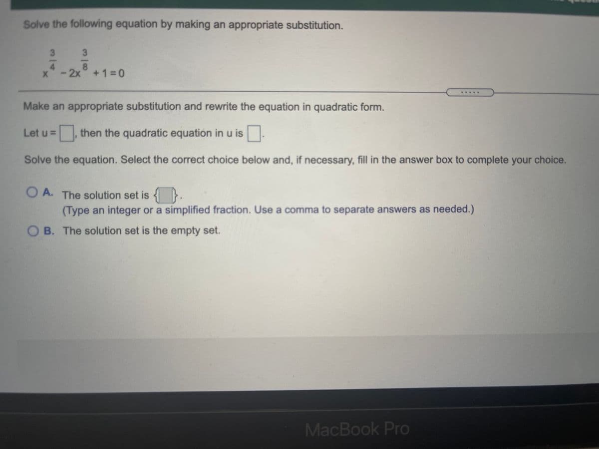 Solve the following equation by making an appropriate substitution.
3.
3
4.
x-2x +1 0
...
Make an appropriate substitution and rewrite the equation in quadratic form.
Let u =
then the quadratic equation in u is.
Solve the equation. Select the correct choice below and, if necessary, fill in the answer box to complete your choice.
O A. The solution set is {}.
(Type an integer or a simplified fraction. Use a comma to separate answers as needed.)
O B. The solution set is the empty set.
MacBook Pro
