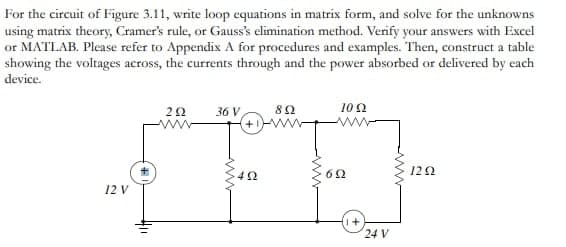 For the circuit of Figure 3.11, write loop equations in matrix form, and solve for the unknowns
using matrix theory, Cramer's rule, or Gauss's elimination method. Verify your answers with Excel
or MATLAB. Please refer to Appendix A for procedures and examples. Then, construct a table
showing the voltages across, the currents through and the power absorbed or delivered by each
device.
10 Ω
202 36 V
892
+1
SFF-
40
12 V
692
(1+
24 V
1292