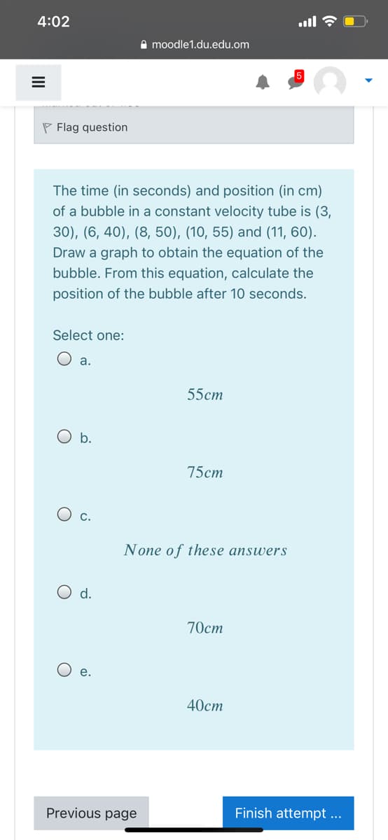 4:02
A moodle1.du.edu.om
P Flag question
The time (in seconds) and position (in cm)
of a bubble in a constant velocity tube is (3,
30), (6, 40), (8, 50), (10, 55) and (11, 60).
Draw a graph to obtain the equation of the
bubble. From this equation, calculate the
position of the bubble after 10 seconds.
Select one:
O a.
55ст
O b.
75cm
C.
None of these answers
d.
70ст
O e.
40ст
Previous page
Finish attempt ...
