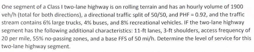 One segment of a Class I two-lane highway is on rolling terrain and has an hourly volume of 1900
veh/h (total for both directions), a directional traffic split of 50/50, and PHF = 0.92, and the traffic
stream contains 6% large trucks, 4% buses, and 8% recreational vehicles. IF the two-lane highway
segment has the following additional characteristics: 11-ft lanes, 3-ft shoulders, access frequency of
20 per mile, 55% no-passing zones, and a base FFS of 50 mi/h. Determine the level of service for this
two-lane highway segment.