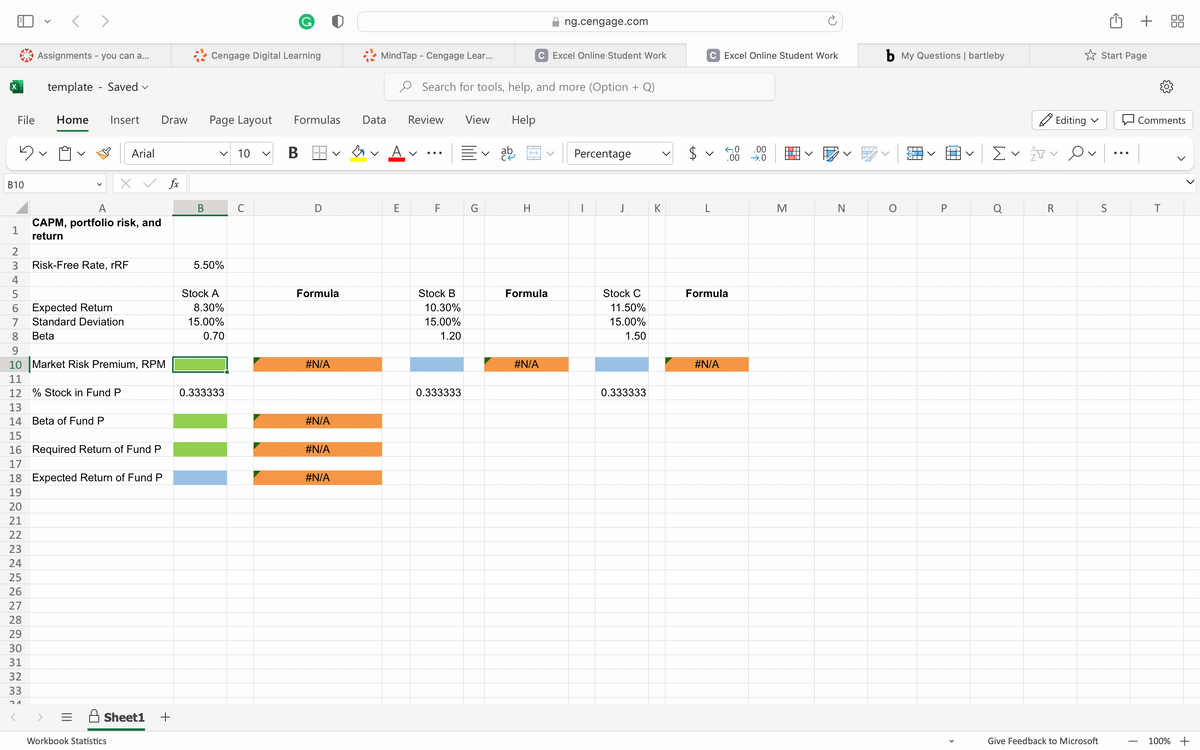 File
B10
23456
5
1
<>
Assignments - you can a...
<
template - Saved ✓
Home
Insert Draw
A
CAPM, portfolio risk, and
return
Risk-Free Rate, rRF
13
14 Beta of Fund P
Expected Return
7 Standard Deviation
8
Beta
9
10 Market Risk Premium, RPM
11
12 % Stock in Fund P
Arial
15
16 Required Return of Fund P
17
18 Expected Return of Fund P
19
20
21
22
23
24
25
26
27
28
29
30
31
32
33
24
Workbook Statistics
fx
Sheet1 +
B
Cengage Digital Learning
Page Layout
V 10
5.50%
Stock A
8.30%
15.00%
0.70
0.333333
Formulas Data
B
D
Formula
#N/A
#N/A
#N/A
Mind Tap - Cengage Lear...
#N/A
E
Review
V
Search for tools, help, and more (Option + Q)
F
Stock B
10.30%
15.00%
1.20
0.333333
View
G
Help
ab
H
ng.cengage.com
C Excel Online Student Work
Formula
#N/A
Percentage
J
Stock C
11.50%
15.00%
1.50
0.333333
K
C Excel Online Student Work
V
L
←0
.00
Formula
#N/A
.00
→.0
M
N
b My Questions | bartleby
O
ST
NTT
P
Ev
Editing ✓
ATV
R
Give Feedback to Microsoft
Start Page
S
+
Comments
T
T
100% +