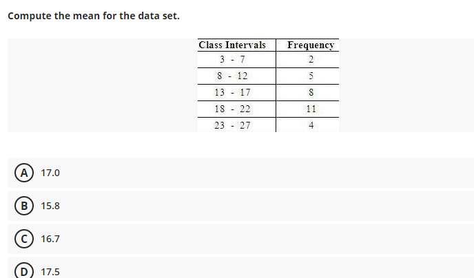 Compute the mean for the data set.
Class Intervals
3 - 7
Frequency
2
8 - 12
5
13
17
18 - 22
11
23 - 27
A 17.0
B) 15.8
c) 16.7
17.5
in
