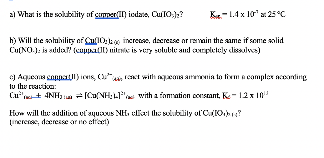 a) What is the solubility of copper(II) iodate, Cu(IO;)2?
Ksp. = 1.4 x 107 at 25 °C
%3D
b) Will the solubility of Cu(IO3)2 (s) increase, decrease or remain the same if some solid
Cu(NO:)2 is added? (copper(II) nitrate is very soluble and completely dissolves)
c) Aqueous copper(II) ions, Cu²*
to the reaction:
(a0), react with aqueous ammonia to form a complex according
Cu2+,
(a0+ 4NH3 (a) [Cu(NH3)4]* (aq) with a formation constant, Ke= 1.2 x 1013
How will the addition of aqueous NH3 effect the solubility of Cu(IO3)2 (s)?
(increase, decrease or no effect)
