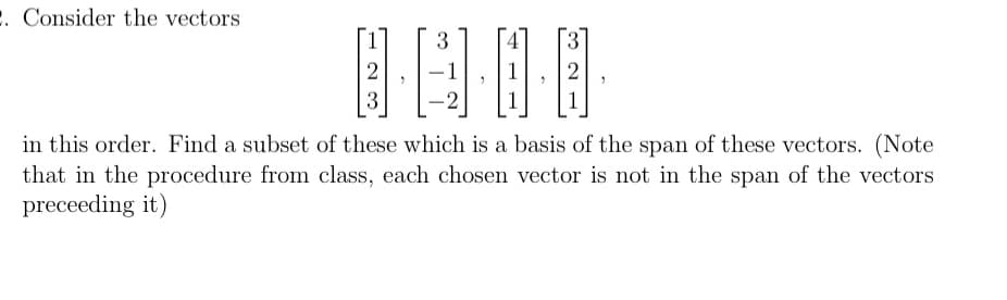 2. Consider the vectors
3
0···0
-2
2
3
2 2
in this order. Find a subset of these which is a basis of the span of these vectors. (Note
that in the procedure from class, each chosen vector is not in the span of the vectors
preceeding it)