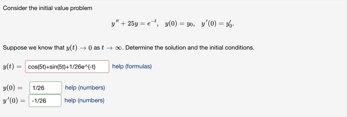 Consider the initial value problem
Suppose we know that y(t) → 0 as t→ ∞. Determine the solution and the initial conditions.
y(t) = cos(5t)+sin(5t)+1/26e^(-t) help (formulas)
y(0)
y'(0) =
=
1/26
-1/26
y" + 25y = e-t, y(0) = yo, y'(0) = y.
help (numbers)
help (numbers)